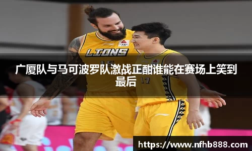 广厦队与马可波罗队激战正酣谁能在赛场上笑到最后